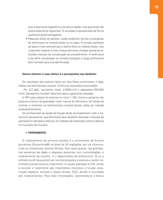 55
pois é altamente específico e de leitura rápida, mas que ainda não
está amplamente disponível. O resultado é apresentado de forma
qualitativa (positivo/negativo).
•	Pesquisa direta do parasito: pode evidenciar formas amastigotas
de leishmania na medula óssea ou no baço. A punção aspirativa
do baço é mais sensível que o exame feito na medula óssea, mas
o aspirado medular é mais frequentemente utilizado devido às re-
duzidas chances de complicação do procedimento. A leishmania
é de difícil visualização na amostra biológica e exige profissional
bem treinado para sua identificação.
Vamos retomar o caso clínico 3 e acompanhar seu desfecho.
Os resultados dos exames feitos em Ana Maria confirmaram o diag-
nóstico de leishmaniose visceral. Confira os resultados encontrados:
Hb: 8,3 g/dL, leucócitos totais: 2.000/mm3 e plaquetas=100.000/
mm3. Apresentou também albumina baixa e globulinas elevadas.
A RIFI para calazar foi positiva no titulo 1:160. Como a paciente não
possuía critérios de gravidade (vide manual do Ministério da Saúde de
normas e condutas na leishmaniose visceral grave), pôde ser tratada
ambulatorialmente.
Os profissionais de saúde da Equipe Verde acompanharam todo o tra-
tamento da paciente, que felizmente teve desfecho favorável. A equipe de
zoonoses foi alertada e reforçou as medidas de prevenção contra a doença
no município de Curupira.
•	 TRATAMENTO
O medicamento de primeira escolha é o antimoniato de N-metil
glucamina (Glucantime®) na dose de 20 mg/kg/dia, por via intramus-
cular ou intravenosa, durante 30 dias. Nos casos graves, nas grávidas,
nos extremos de idade e naqueles pacientes com comorbidades, o
medicamento de escolha é o desoxicolato de anfotericina B ou a
anfotericina B lipossomal (ver contraindicações e exames a serem so-
licitados previamente ao tratamento na seção dedicada à LTA). Antes
e durante o tratamento são importantes monitorar a função renal,
função hepática, amilase e lípase séricas, ECG, devido à toxicidade
dos medicamentos. Para mais informações, recomenda-se a leitura
 