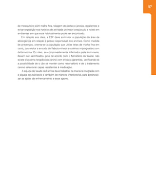 57
de mosquiteiro com malha fina, telagem de portas e janelas, repelentes e
evitar exposição nos horários de atividade do vetor (crepúsculo e noite) em
ambientes em que este habitualmente pode ser encontrado.
Em relação aos cães, a ESF deve estimular a população da área de
abrangência em relação à posse responsável dos animais. Como medida
de prevenção, orienta-se à população que utilize telas de malha fina em
canis, para evitar a entrada de flebotomíneos e coleiras impregnadas com
deltametrina. Os cães, se comprovadamente infectados pela leishmania,
devem ser sacrificados, pois de acordo com o Ministério da Saúde, não
existe esquema terapêutico canino com eficácia garantida, verificando-se
a possibilidade de o cão se manter como reservatório e de o tratamento
canino selecionar cepas resistentes à medicação.
A equipe de Saúde da Família deve trabalhar de maneira integrada com
a equipe de zoonoses e também de maneira intersetorial, para potenciali-
zar as ações de enfrentamento a esse agravo.
 