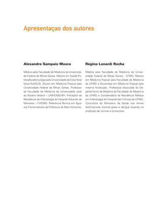 Alexandre Sampaio Moura
Médico pela Faculdade de Medicina da Universida-
de Federal de Minas Gerais. Mestre em Saúde Pú-
blica/Epidemiologia pela Universidade de Columbia/
Nova York/EUA. Doutor em Medicina Tropical pela
Universidade Federal de Minas Gerais. Professor
da Faculdade de Medicina da Universidade José
do Rosário Vellano – UNIFENAS-BH. Preceptor da
Residência de Infectologia do Hospital Eduardo de
Menezes – FHEMIG. Referência Técnica em Agra-
vos Transmissíveis da Prefeitura de Belo Horizonte.
Regina Lunardi Rocha
Médica pela Faculdade de Medicina da Univer-
sidade Federal de Minas Gerais - UFMG. Mestre
em Medicina Tropical pela Faculdade de Medicina
da UFMG e Doutorado em Medicina Tropical pela
mesma Instituição. Professora Associada do De-
partamento de Pediatria da Faculdade de Medicina
da UFMG e coordenadora da Residência Médica
em Infectologia do Hospital das Clínicas da UFMG.
Consultora do Ministério da Saúde nos temas
leishmaniose visceral grave e dengue atuando na
produção de normas e protocolos.
Apresentaçao dos autores
 
