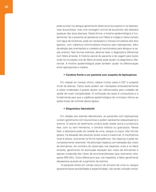 60
pode auxiliar (na dengue geralmente observa-se leucopenia e na leptospi-
rose leucocitose), mas uma contagem normal de leucócitos não afastaria
qualquer das duas doenças. Desta forma, a história epidemiológica é fun-
damental. Se o paciente se apresenta com febre e mialgia e relata contato
com água de enchente, pode ser necessário o manejo simultâneo dos dois
agravos, com cobertura antimicrobiana empírica para leptospirose, além
da adoção das orientações e cuidados já mencionados para dengue na se-
ção anterior. Nas formas ictéricas, deve-se fazer o diagnóstico diferencial
com febre amarela. A história vacinal do paciente e de viagem para locais
onde há circulação viral de febre amarela pode ajudar no diagnóstico dife-
rencial. A história epidemiológica pode também ajudar na diferenciação
entre leptospirose e malária.
•	 Conduta frente a um paciente com suspeita de leptospirose
Em relação ao manejo clínico, caberá muitas vezes à ESF a suspeita
inicial da doença. Casos leves podem ser manejados ambulatorialmente
e casos moderados e graves devem ser referenciados para unidades de
saúde de maior complexidade. A notificação de casos é compulsória e é
fundamental para que a vigilância epidemiológica do município reforce as
ações locais de controle desse agravo.
•	 Diagnóstico laboratorial
Em relação aos exames laboratoriais, os pacientes com leptospirose
cursam geralmente com leucocitose e podem apresentar plaquetopenia e
anemia. O exame do sedimento urinário pode revelar piúria e proteinúria
leve, com ou sem hematúria, e cilindros hialinos ou granulosos. Nessa
fase, a leptospira pode ser isolada da urina, sangue ou liquor. Nas formas
graves, há elevação das escórias renais (ureia e creatinina). A insuficiência
renal é atípica, ocorrendo na forma hipocalêmica, não oligúrica e pode ser
completamente reversível. Há disfunção hepática com elevação dos níveis
de bilirrubinas. Ao contrário do observado nas hepatites virais e na febre
amarela, geralmente há acentuada elevação dos níveis de bilirrubinas e
apenas moderada dos níveis de aminotransferases (que raramente ultra-
passa 200 UI/L). Outra diferença é que, nas hepatites, a febre geralmente
desaparece quando do surgimento da icterícia.
A pesquisa direta em campo escuro de amostra de urina ou sangue
apresenta baixa sensibilidade e especificidade, não sendo utilizada rotinei-
 