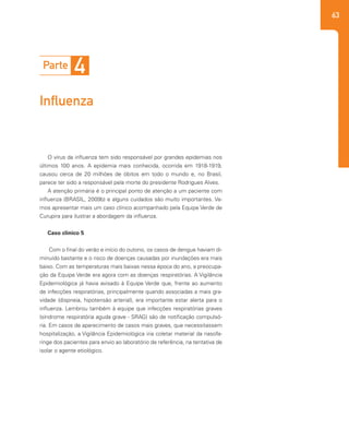 63
O vírus da influenza tem sido responsável por grandes epidemias nos
últimos 100 anos. A epidemia mais conhecida, ocorrida em 1918-1919,
causou cerca de 20 milhões de óbitos em todo o mundo e, no Brasil,
parece ter sido a responsável pela morte do presidente Rodrigues Alves.
A atenção primária é o principal ponto de atenção a um paciente com
influenza (BRASIL, 2009b) e alguns cuidados são muito importantes. Va-
mos apresentar mais um caso clínico acompanhado pela Equipe Verde de
Curupira para ilustrar a abordagem da influenza.
Caso clínico 5
Com o final do verão e início do outono, os casos de dengue haviam di-
minuído bastante e o risco de doenças causadas por inundações era mais
baixo. Com as temperaturas mais baixas nessa época do ano, a preocupa-
ção da Equipe Verde era agora com as doenças respiratórias. A Vigilância
Epidemiológica já havia avisado à Equipe Verde que, frente ao aumento
de infecções respiratórias, principalmente quando associadas a mais gra-
vidade (dispneia, hipotensão arterial), era importante estar alerta para o
influenza. Lembrou também à equipe que infecções respiratórias graves
(síndrome respiratória aguda grave - SRAG) são de notificação compulsó-
ria. Em casos de aparecimento de casos mais graves, que necessitassem
hospitalização, a Vigilância Epidemiológica iria coletar material da nasofa-
ringe dos pacientes para envio ao laboratório de referência, na tentativa de
isolar o agente etiológico.
	
Parte 4
Influenza
 