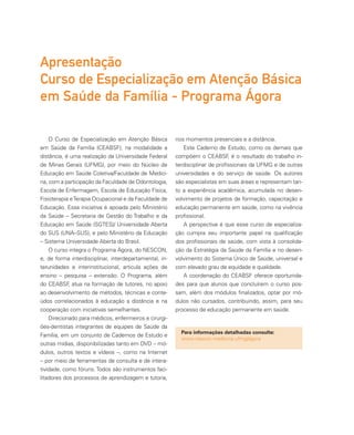 O Curso de Especialização em Atenção Básica
em Saúde da Família (CEABSF), na modalidade a
distância, é uma realização da Universidade Federal
de Minas Gerais (UFMG), por meio do Núcleo de
Educação em Saúde Coletiva/Faculdade de Medici-
na, com a participação da Faculdade de Odontologia,
Escola de Enfermagem, Escola de Educação Física,
Fisioterapia eTerapia Ocupacional e da Faculdade de
Educação. Essa iniciativa é apoiada pelo Ministério
da Saúde – Secretaria de Gestão do Trabalho e da
Educação em Saúde (SGTES)/ Universidade Aberta
do SUS (UNA–SUS), e pelo Ministério da Educação
– Sistema Universidade Aberta do Brasil.
O curso integra o Programa Ágora, do NESCON,
e, de forma interdisciplinar, interdepartamental, in-
terunidades e interinstitucional, articula ações de
ensino – pesquisa – extensão. O Programa, além
do CEABSF, atua na formação de tutores, no apoio
ao desenvolvimento de métodos, técnicas e conte-
údos correlacionados à educação a distância e na
cooperação com iniciativas semelhantes.
Direcionado para médicos, enfermeiros e cirurgi-
ões-dentistas integrantes de equipes de Saúde da
Família, em um conjunto de Cadernos de Estudo e
outras mídias, disponibilizadas tanto em DVD – mó-
dulos, outros textos e vídeos –, como na Internet
– por meio de ferramentas de consulta e de intera-
tividade, como fóruns. Todos são instrumentos faci-
litadores dos processos de aprendizagem e tutoria,
nos momentos presenciais e a distância.
Este Caderno de Estudo, como os demais que
compõem o CEABSF, é o resultado do trabalho in-
terdisciplinar de profissionais da UFMG e de outras
universidades e do serviço de saúde. Os autores
são especialistas em suas áreas e representam tan-
to a experiência acadêmica, acumulada no desen-
volvimento de projetos de formação, capacitação e
educação permanente em saúde, como na vivência
profissional.
A perspectiva é que esse curso de especializa-
ção cumpra seu importante papel na qualificação
dos profissionais de saúde, com vista à consolida-
ção da Estratégia da Saúde da Família e no desen-
volvimento do Sistema Único de Saúde, universal e
com elevado grau de equidade e qualidade.
A coordenação do CEABSF oferece oportunida-
des para que alunos que concluírem o curso pos-
sam, além dos módulos finalizados, optar por mó-
dulos não cursados, contribuindo, assim, para seu
processo de educação permanente em saúde.
Apresentação
Curso de Especialização em Atenção Básica
em Saúde da Família - Programa Ágora
Para informações detalhadas consulte:
www.nescon.medicina.ufmg/agora
 