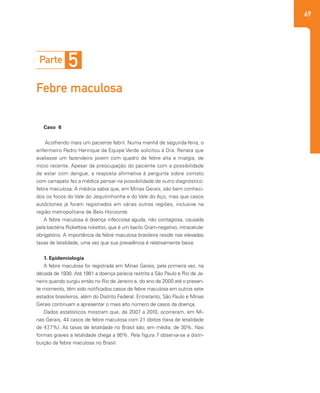 69
Caso 6
Acolhendo mais um paciente febril. Numa manhã de segunda-feira, o
enfermeiro Pedro Henrique da Equipe Verde solicitou à Dra. Renata que
avaliasse um fazendeiro jovem com quadro de febre alta e mialgia, de
início recente. Apesar da preocupação do paciente com a possibilidade
de estar com dengue, a resposta afirmativa à pergunta sobre contato
com carrapato fez a médica pensar na possibilidade de outro diagnóstico:
febre maculosa. A médica sabia que, em Minas Gerais, são bem conheci-
dos os focos do Vale do Jequitinhonha e do Vale do Aço, mas que casos
autóctones já foram registrados em várias outras regiões, inclusive na
região metropolitana de Belo Horizonte.
A febre maculosa é doença infecciosa aguda, não contagiosa, causada
pela bactéria Rickettsia rickettsii, que é um bacilo Gram-negativo, intracelular
obrigatório. A importância da febre maculosa brasileira reside nas elevadas
taxas de letalidade, uma vez que sua prevalência é relativamente baixa.
1. Epidemiologia
A febre maculosa foi registrada em Minas Gerais, pela primeira vez, na
década de 1930. Até 1981 a doença parecia restrita a São Paulo e Rio de Ja-
neiro quando surgiu então no Rio de Janeiro e, do ano de 2000 até o presen-
te momento, têm sido notificados casos de febre maculosa em outros sete
estados brasileiros, além do Distrito Federal. Entretanto, São Paulo e Minas
Gerais continuam a apresentar o mais alto número de casos da doença.
Dados estatísticos mostram que, de 2007 a 2010, ocorreram, em Mi-
nas Gerais, 44 casos de febre maculosa com 21 óbitos (taxa de letalidade
de 47,7%). As taxas de letalidade no Brasil são, em média, de 30%. Nas
formas graves a letalidade chega a 80%. Pela figura 7 observa-se a distri-
buição da febre maculosa no Brasil.
Parte 5
Febre maculosa
 