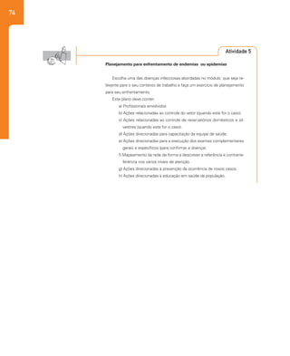 74
Atividade 5
Planejamento para enfrentamento de endemias ou epidemias
Escolha uma das doenças infecciosas abordadas no módulo que seja re-
levante para o seu contexto de trabalho e faça um exercício de planejamento
para seu enfrentamento.
Este plano deve conter:
a) Profissionais envolvidos
b) Ações relacionadas ao controle do vetor (quando este for o caso).
c) Ações relacionadas ao controle de reservatórios domésticos e sil-
vestres (quando este for o caso).
d) Ações direcionadas para capacitação da equipe de saúde.
e) Ações direcionadas para a execução dos exames complementares
gerais e específicos (para confirmar a doença).
f) Mapeamento da rede de forma a descrever a referência e contrarre-
ferência nos vários níveis de atenção.
g) Ações direcionadas à prevenção da ocorrência de novos casos.
h) Ações direcionadas à educação em saúde da população.
 