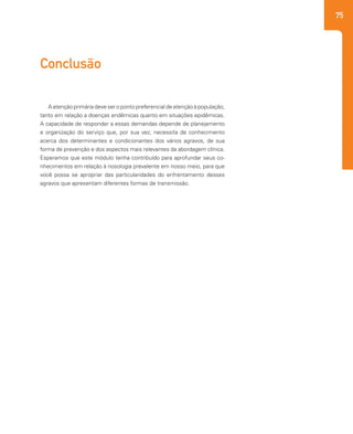75
A atenção primária deve ser o ponto preferencial de atenção à população,
tanto em relação a doenças endêmicas quanto em situações epidêmicas.
A capacidade de responder a essas demandas depende de planejamento
e organização do serviço que, por sua vez, necessita de conhecimento
acerca dos determinantes e condicionantes dos vários agravos, de sua
forma de prevenção e dos aspectos mais relevantes da abordagem clínica.
Esperamos que este módulo tenha contribuído para aprofundar seus co-
nhecimentos em relação à nosologia prevalente em nosso meio, para que
você possa se apropriar das particularidades do enfrentamento desses
agravos que apresentam diferentes formas de transmissão.
Conclusão
 