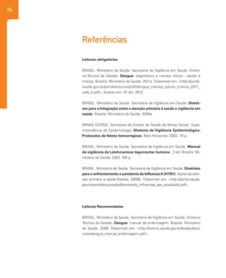 76
Leituras obrigatórias
BRASIL. Ministério da Saúde. Secretaria de Vigilância em Saúde. Direto-
ria Técnica de Gestão. Dengue: diagnóstico e manejo clínico - adulto e
criança. Brasília: Ministério da Saúde, 2011a. Disponível em: <http://portal.
saude.gov.br/portal/arquivos/pdf/dengue_manejo_adulto_crianca_2011_
web_b.pdf>. Acesso em: 01 abr. 2012.
BRASIL. Ministério da Saúde. Secretaria de Vigilância em Saúde. Diretri-
zes para a Integração entre a atenção primária à saúde e vigilância em
saúde. Brasília: Ministério da Saúde, 2009a.
MINAS GERAIS. Secretaria de Estado de Saúde de Minas Gerais. Supe-
rintendência de Epidemiologia. Diretoria de Vigilância Epidemiológica:
Protocolos de febres hemorrágicas. Belo Horizonte: 2002, 78 p.
BRASIL. Ministério da Saúde. Secretaria de Vigilância em Saúde. Manual
de vigilância da Leishmaniose tegumentar humana. 2 ed. Brasília: Mi-
nistério da Saúde, 2007, 180 p.
BRASIL. Ministério da Saúde. Secretaria de Vigilância em Saúde. Diretrizes
para o enfrentamento à pandemia de InfluenzaA (H1N1): Ações da aten-
ção primária à saúde.Brasília, 2009b. Disponível em: <http://portal.saude.
gov.br/portal/arquivos/pdf/protocolo_influenzaa_aps_atualizado.pdf>.
Leituras Recomendadas
BRASIL. Ministério da Saúde. Secretaria de Vigilância em Saúde. Diretoria
Técnica de Gestão. Dengue: manual de enfermagem. Brasília: Ministério
da Saúde, 2008. Disponível em: <http://bvsms.saude.gov.br/bvs/publica-
coes/dengue_manual_enfermagem.pdf>.
Referências
 