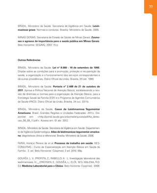 77
BRASIL. Ministério da Saúde. Secretaria de Vigilância em Saúde. Leish-
maniose grave. Normas e condutas. Brasília: Ministério da Saúde, 2005.
MINAS GERAIS. Secretaria de Estado de Saúde de Minas Gerais. Zoono-
ses e agravos de importância para a saúde pública em Minas Gerais.
Belo Horizonte: SES/MG, 2007, 15 p.
Outras Referências
BRASIL. Ministério da Saúde. Lei nº 8.080 - 19 de setembro de 1990.
Dispõe sobre as condições para a promoção, proteção e recuperação da
saúde, a organização e o funcionamento dos serviços correspondentes e
dá outras providências. Diário Oficial da União, Brasília, 20 set. 1990.
BRASIL. Ministério da Saúde. Portaria nº 2.488 de 21 de outubro de
2011. Aprova a Política Nacional de Atenção Básica, estabelecendo a revi-
são de diretrizes e normas para a organização da Atenção Básica, para a
Estratégia Saúde da Família (ESF) e o Programa de Agentes Comunitários
de Saúde (PACS). Diário Oficial da União, Brasília, 24 out. 2011b.
BRASIL. Ministério da Saúde. Casos de Leishmaniose Tegumentar
Americana. Brasil, Grandes Regiões e Unidades Federadas. 2011c. Dis-
ponível em: <http://portal.saude.gov.br/portal/arquivos/pdf/lta_detec-
cao_08_09_11.pdf>. Acesso em: 01 abr. 2012.
BRASIL. Ministério da Saúde. Secretaria deVigilância em Saúde. Departamen-
to deVigilância Epidemiológica. Atlas de leishmaniose tegumentar america-
na: diagnósticos clínico e diferencial. Brasília: Ministério da Saúde, 2006.
FARIA, Horácio Pereira de et al. Processo de trabalho em saúde. NES-
CON/UFMG - Curso de Especialização em Atenção Básica em Saúde da
Família . 2. ed. Belo Horizonte: Coopmed, 2 ed .2010. 68p.
GOUVÊA, L. V.; PROFETA, Z.; RABELLO, A. L. Investigação laboratorial das
leishmanioses. In:__ERICHSEN, E.; GOUVÊA, L.; ELÓI, M.S. MALENA, R.D.
Ed. Medicina Laboratorial para o Clínico. Belo Horizonte: Coopmed, 2009.
 