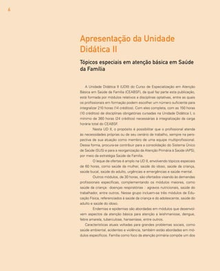 6
A Unidade Didática II (UDII) do Curso de Especialização em Atenção
Básica em Saúde da Família (CEABSF), da qual faz parte esta publicação,
está formada por módulos relativos a disciplinas optativas, entre as quais
os profissionais em formação podem escolher um número suficiente para
integralizar 210 horas (14 créditos). Com eles completa, com as 150 horas
(10 créditos) de disciplinas obrigatórias cursadas na Unidade Didática I, o
mínimo de 360 horas (24 créditos) necessárias à integralização da carga
horária total do CEABSF.
	 Nesta UD II, o propósito é possibilitar que o profissional atenda
às necessidades próprias ou de seu cenário de trabalho, sempre na pers-
pectiva de sua atuação como membro de uma equipe multiprofissional.
Dessa forma, procura-se contribuir para a consolidação do Sistema Único
de Saúde (SUS) e para a reorganização da Atenção Primária à Saúde (APS),
por meio da estratégia Saúde da Família.
	 O leque de ofertas é amplo na UD II, envolvendo tópicos especiais
de 60 horas, como saúde da mulher, saúde do idoso, saúde da criança,
saúde bucal, saúde do adulto, urgências e emergências e saúde mental.
	 Outros módulos, de 30 horas, são ofertados visando às demandas
profissionais específicas, complementando os módulos maiores, como
saúde da criança− doenças respiratórias − agravos nutricionais, saúde do
trabalhador, entre outros. Nesse grupo incluem-se três módulos de Edu-
cação Física, referenciados à saúde da criança e do adolescente, saúde do
adulto e saúde do idoso.
	 Endemias e epidemias são abordadas em módulos que desenvol-
vem aspectos da atenção básica para atenção a leishmaniose, dengue,
febre amarela, tuberculose, hanseníase, entre outros.
Características atuais voltadas para grandes problemas sociais, como
saúde ambiental, acidentes e violência, também estão abordadas em mó-
dulos específicos. Família como foco da atenção primária compõe um dos
Apresentação da Unidade
Didática II
Tópicos especiais em atenção básica em Saúde
da Família
 