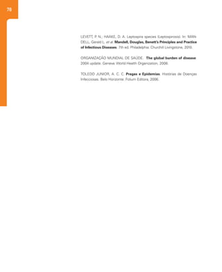 78
LEVETT, P. N.; HAAKE, D. A. Leptospira species (Leptospirosis). In: MAN-
DELL, Gerald L. et al. Mandell, Douglas, Benett’s Principles and Practice
of Infectious Diseases. 7th ed. Philadelphia: Churchill Livingstone, 2010.
ORGANIZAÇÃO MUNDIAL DE SAÚDE. The global burden of disease:
2004 update. Geneva: World Health Organization, 2008.
TOLEDO JUNIOR, A. C. C. Pragas e Epidemias. Histórias de Doenças
Infecciosas. Belo Horizonte: Folium Editora, 2006.
 
