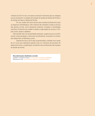 7
módulos da UD II e traz uma base conceitual importante para as relações
que se processam no espaço de atuação da equipe de Saúde da Família e
do Núcleo de Apoio à Saúde da Família.
	 Por seu caráter de instrumentos para a prática profissional e para
os aspectos metodológicos, três módulos são indicados a todos os alunos
das demais turmas, como disciplinas optativas: Iniciação à metodologia
científica; Protocolos de cuidado à saúde e organização do serviço; e Pro-
jeto social: saúde e cidadania.
Para atender bem às necessidades pessoais, sugere-se que os profis-
sionais, antes da opção e matrículas nas disciplinas, consultem os conteú-
dos disponíveis na biblioteca virtual.
	 Esperamos que a UD II seja compreendida e utilizada como parte
de um curso que representa apenas mais um momento do processo de
desenvolvimento e qualificação constantes dos profissionais das equipes
de Saúde da Família.
Para informações detalhadas consulte:
CEABSF e Programa Ágora: www.nescon.medicina.ufmg/agora
Biblioteca Virtual: www.nescon.medicina.ufmg.br/biblioteca
 