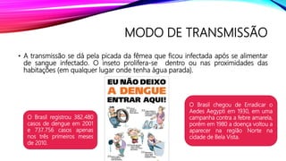 MODO DE TRANSMISSÃO
• A transmissão se dá pela picada da fêmea que ficou infectada após se alimentar
de sangue infectado. O inseto prolifera-se dentro ou nas proximidades das
habitações (em qualquer lugar onde tenha água parada).
O Brasil registrou 382.480
casos de dengue em 2001
e 737.756 casos apenas
nos três primeiros meses
de 2010.
O Brasil chegou de Erradicar o
Aedes Aegypti em 1930, em uma
campanha contra a febre amarela,
porém em 1980 a doença voltou a
aparecer na região Norte na
cidade de Bela Vista.
 