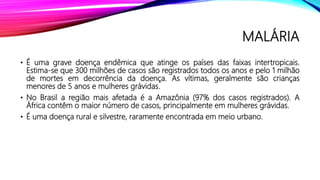 MALÁRIA
• É uma grave doença endêmica que atinge os países das faixas intertropicais.
Estima-se que 300 milhões de casos são registrados todos os anos e pelo 1 milhão
de mortes em decorrência da doença. As vítimas, geralmente são crianças
menores de 5 anos e mulheres grávidas.
• No Brasil a região mais afetada é a Amazônia (97% dos casos registrados). A
África contêm o maior número de casos, principalmente em mulheres grávidas.
• É uma doença rural e silvestre, raramente encontrada em meio urbano.
 