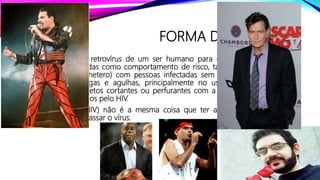 FORMA DE CONTÁGIO
• A transmissão do retrovírus de um ser humano para outro ocorre através de
atitudes consideradas como comportamento de risco, tais como manter relação
sexual (homo ou hetero) com pessoas infectadas sem o uso de preservativos;
compartilhar seringas e agulhas, principalmente no uso de drogas injetáveis;
reutilização de objetos cortantes ou perfurantes com a presença de sangue ou
fluídos contaminados pelo HIV.
• Ter o retrovírus (HIV) não é a mesma coisa que ter a doença, no entanto, o
portador pode repassar o vírus.
 