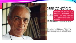 DADOS SOBRE CONTÁGIO
• Mulheres: 95% dos casos registrados foram em relações
heterossexuais;
• Homens: 43% em relações hetero, 20% em relações homo, e 8%
em relações bissexuais;
• O restante foi por transmissão sanguínea.
• Obs: o Brasil conseguiu diminuir o número da casos confirmados de 1999 para 2009 (954
para 468); o Índice de mortalidade vem se mantendo estável; os esforços do Ministério da
Saúde vem se mostrando eficaz.
Herbert de Souza – o
betinho. Fundador do
Ibase. Um dos maiores
sociólogos do Brasil e do
mundo.
 