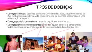 TIPOS DE DOENÇAS
• Doenças carenciais: Segundo dados do Ministério da Saúde, anualmente cerca de
260 mil brasileiros perdem a vida em decorrência de doenças relacionadas a uma
alimentação adequada.
Doenças por falta de nutrientes: anemia, raquitismo, inanição, etc...
Doenças por excesso de nutrientes (como sal, açúcar, gordura e carboidratos,
todos essenciais para a manutenção da vida): obesidade, hipertensão, etc...
 