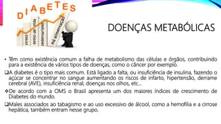 DOENÇAS METABÓLICAS
• Têm como existência comum a falha de metabolismo das células e órgãos, contribuindo
para a existência de vários tipos de doenças, como o câncer por exemplo.
A diabetes é o tipo mais comum. Está ligado a falta, ou insuficiência de insulina, fazendo o
açúcar se concentrar no sangue aumentando os riscos de infarto, hipertensão, derrame
cerebral (AVE), insuficiência renal, doenças nos olhos, etc...
De acordo com a OMS o Brasil apresenta um dos maiores índices de crescimento de
Diabetes do mundo.
Males associados ao tabagismo e ao uso excessivo de álcool, como a hemofilia e a cirrose
hepática, também entram nesse grupo.
 