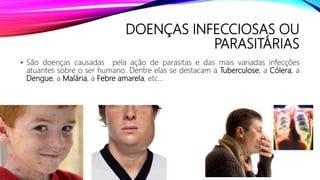 DOENÇAS INFECCIOSAS OU
PARASITÁRIAS
• São doenças causadas pela ação de parasitas e das mais variadas infecções
atuantes sobre o ser humano. Dentre elas se destacam a Tuberculose, a Cólera, a
Dengue, a Malária, a Febre amarela, etc...
 