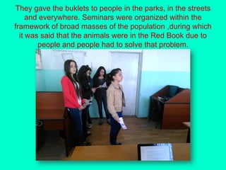 They gave the buklets to people in the parks, in the streets
and everywhere. Seminars were organized within the
framework of broad masses of the population ,during which
it was said that the animals were in the Red Book due to
people and people had to solve that problem.
 