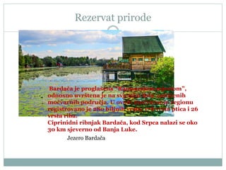 Rezervat prirode
Jezero Bardača
Bardača je proglašena “Ramsarskim mjestom”,
odnosno uvrštena je na svjetsku listu zaštićenih
močvarnih područja. U ovom močvarnom regionu
registrovano je 280 biljnih vrsta, 178 vrsta ptica i 26
vrsta riba.
Ciprinidni ribnjak Bardača, kod Srpca nalazi se oko
30 km sjeverno od Banja Luke.
 