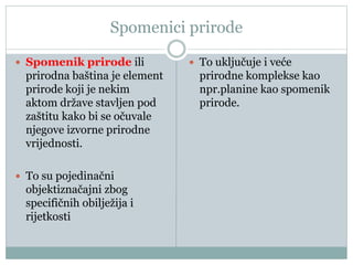 Spomenici prirode
 Spomenik prirode ili
prirodna baština je element
prirode koji je nekim
aktom države stavljen pod
zaštitu kako bi se očuvale
njegove izvorne prirodne
vrijednosti.
 To su pojedinačni
objektiznačajni zbog
specifičnih obilježija i
rijetkosti
 To uključuje i veće
prirodne komplekse kao
npr.planine kao spomenik
prirode.
 
