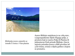 Jezero Blidinje smješteno je na 1184 mnv,
u jugozapadnome dijelu Dugoga polja, u
prostoru koji se naziva Polja ili Planina ili
jednostavno Park prirode Blidinje. Ono je
najveće prirodno jezero u BiH površine od
3 do 6 km2, ovisno o dijelu godine u kojem
se promatra.
Blidinjsko jezero smjestilo se
između Čvrsnice i Vran planina
 