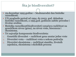 Šta je biodiverzitet?
 29.decembar 1995.godine – Međunarodni dan biološke
raznolikosti.
 UN proglasile period od 1994. do 2003. god. dekadom
biološke raznolikosti, a 1995.god. godinom zaštite prirodne i
životne sredine.
 Biološka raznolikost(biodiverzitet) označava različitost na
genetičkom nivou (gena), na nivou vrste, biocenoza i
ekosistema.
 Tri najvažije komponente biodiverziteta:
1. Genetički diverzitet – različitost gena unutar jedne vrste
2. Diverzitet vrsta – različitost vrsta u nekom području
3. Diverzitet ekosistema – različitost staništa, životnih
zajednica, ekosistema i ekoloških procesa
 