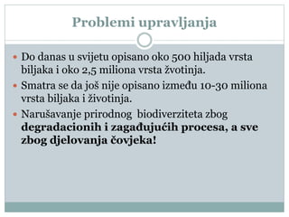 Problemi upravljanja
 Do danas u svijetu opisano oko 500 hiljada vrsta
biljaka i oko 2,5 miliona vrsta žvotinja.
 Smatra se da još nije opisano između 10-30 miliona
vrsta biljaka i životinja.
 Narušavanje prirodnog biodiverziteta zbog
degradacionih i zagađujućih procesa, a sve
zbog djelovanja čovjeka!
 