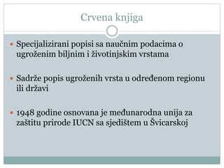 Crvena knjiga
 Specijalizirani popisi sa naučnim podacima o
ugroženim biljnim i životinjskim vrstama
 Sadrže popis ugroženih vrsta u određenom regionu
ili državi
 1948 godine osnovana je međunarodna unija za
zaštitu prirode IUCN sa sjedištem u Švicarskoj
 
