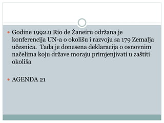  Godine 1992.u Rio de Žaneiru održana je
konferencija UN-a o okolišu i razvoju sa 179 Zemalja
učesnica. Tada je donesena deklaracija o osnovnim
načelima koju države moraju primjenjivati u zaštiti
okoliša
 AGENDA 21
 