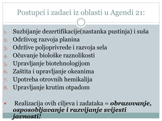 Postupci i zadaci iz oblasti u Agendi 21:
1. Suzbijanje dezertifikacije(nastanka pustinja) i suša
2. Održivog razvoja planina
3. Održive poljoprivrede i razvoja sela
4. Očuvanje biološke raznolikosti
5. Upravljanje biotehnologijom
6. Zaštita i upravljanje okeanima
7. Upotreba otrovnih hemikalija
8. Upravljanje krutim otpadom
 Realizacija ovih ciljeva i zadataka = obrazovanje,
osposobljavanje i razvijanje svijesti
javnosti!
 