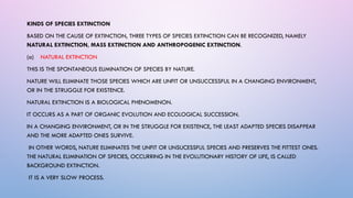 KINDS OF SPECIES EXTINCTION
BASED ON THE CAUSE OF EXTINCTION, THREE TYPES OF SPECIES EXTINCTION CAN BE RECOGNIZED, NAMELY
NATURAL EXTINCTION, MASS EXTINCTION AND ANTHROPOGENIC EXTINCTION.
(a) NATURAL EXTINCTION
THIS IS THE SPONTANEOUS ELIMINATION OF SPECIES BY NATURE.
NATURE WILL ELIMINATE THOSE SPECIES WHICH ARE UNFIT OR UNSUCCESSFUL IN A CHANGING ENVIRONMENT,
OR IN THE STRUGGLE FOR EXISTENCE.
NATURAL EXTINCTION IS A BIOLOGICAL PHENOMENON.
IT OCCURS AS A PART OF ORGANIC EVOLUTION AND ECOLOGICAL SUCCESSION.
IN A CHANGING ENVIRONMENT, OR IN THE STRUGGLE FOR EXISTENCE, THE LEAST ADAPTED SPECIES DISAPPEAR
AND THE MORE ADAPTED ONES SURVIVE.
IN OTHER WORDS, NATURE ELIMINATES THE UNFIT OR UNSUCESSFUL SPECIES AND PRESERVES THE FITTEST ONES.
THE NATURAL ELIMINATION OF SPECIES, OCCURRING IN THE EVOLUTIONARY HISTORY OF LIFE, IS CALLED
BACKGROUND EXTINCTION.
IT IS A VERY SLOW PROCESS.
 