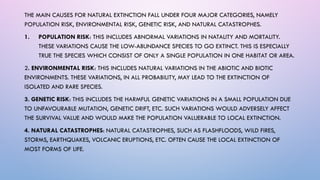 THE MAIN CAUSES FOR NATURAL EXTINCTION FALL UNDER FOUR MAJOR CATEGORIES, NAMELY
POPULATION RISK, ENVIRONMENTAL RISK, GENETIC RISK, AND NATURAL CATASTROPHES.
1. POPULATION RISK: THIS INCLUDES ABNORMAL VARIATIONS IN NATALITY AND MORTALITY.
THESE VARIATIONS CAUSE THE LOW-ABUNDANCE SPECIES TO GO EXTINCT. THIS IS ESPECIALLY
TRUE THE SPECIES WHICH CONSIST OF ONLY A SINGLE POPULATION IN ONE HABITAT OR AREA.
2. ENVIRONMENTAL RISK: THIS INCLUDES NATURAL VARIATIONS IN THE ABIOTIC AND BIOTIC
ENVIRONMENTS. THESE VARIATIONS, IN ALL PROBABILITY, MAY LEAD TO THE EXTINCTION OF
ISOLATED AND RARE SPECIES.
3. GENETIC RISK: THIS INCLUDES THE HARMFUL GENETIC VARIATIONS IN A SMALL POPULATION DUE
TO UNFAVOURABLE MUTATION, GENETIC DRIFT, ETC. SUCH VARIATIONS WOULD ADVERSELY AFFECT
THE SURVIVAL VALUE AND WOULD MAKE THE POPULATION VALUERABLE TO LOCAL EXTINCTION.
4. NATURAL CATASTROPHES: NATURAL CATASTROPHES, SUCH AS FLASHFLOODS, WILD FIRES,
STORMS, EARTHQUAKES, VOLCANIC ERUPTIONS, ETC. OFTEN CAUSE THE LOCAL EXTINCTION OF
MOST FORMS OF LIFE.
 