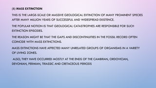 (B) MASS EXTINCTION
THIS IS THE LARGE-SCALE OR MASSIVE GEOLOGICAL EXTINCTION OF MANY PROMINENT SPECIES
AFTER MANY MILLION YEARS OF SUCCESSFUL AND WIDESPREAD EXISTENCE.
THE POPULAR NOTION IS THAT GEOLOGICAL CATASTROPHES ARE RESPONSIBLE FOR SUCH
EXTINCTION EPISODES.
THE REASON MIGHT BE THAT THE GAPS AND DISCONTINUITIES IN THE FOSSIL RECORD OFTEN
COINCIDE WITH MASS EXTINCTIONS.
MASS EXTINCTIONS HAVE AFFECTED MANY UNRELATED GROUPS OF ORGANISMS IN A VARIETY
OF LIVING ZONES.
ALSO, THEY HAVE OCCURRED MOSTLY AT THE ENDS OF THE CAMBRIAN, ORDOVICIAN,
DEVONIAN, PERMIAN, TRIASSIC AND CRETACEOUS PERIODS
 