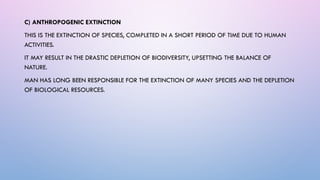 C) ANTHROPOGENIC EXTINCTION
THIS IS THE EXTINCTION OF SPECIES, COMPLETED IN A SHORT PERIOD OF TIME DUE TO HUMAN
ACTIVITIES.
IT MAY RESULT IN THE DRASTIC DEPLETION OF BIODIVERSITY, UPSETTING THE BALANCE OF
NATURE.
MAN HAS LONG BEEN RESPONSIBLE FOR THE EXTINCTION OF MANY SPECIES AND THE DEPLETION
OF BIOLOGICAL RESOURCES.
 