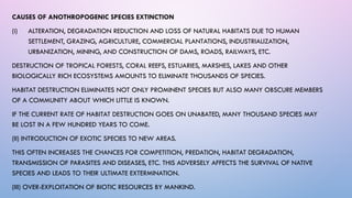 CAUSES OF ANOTHROPOGENIC SPECIES EXTINCTION
(i) ALTERATION, DEGRADATION REDUCTION AND LOSS OF NATURAL HABITATS DUE TO HUMAN
SETTLEMENT, GRAZING, AGRICULTURE, COMMERCIAL PLANTATIONS, INDUSTRIALIZATION,
URBANIZATION, MINING, AND CONSTRUCTION OF DAMS, ROADS, RAILWAYS, ETC.
DESTRUCTION OF TROPICAL FORESTS, CORAL REEFS, ESTUARIES, MARSHES, LAKES AND OTHER
BIOLOGICALLY RICH ECOSYSTEMS AMOUNTS TO ELIMINATE THOUSANDS OF SPECIES.
HABITAT DESTRUCTION ELIMINATES NOT ONLY PROMINENT SPECIES BUT ALSO MANY OBSCURE MEMBERS
OF A COMMUNITY ABOUT WHICH LITTLE IS KNOWN.
IF THE CURRENT RATE OF HABITAT DESTRUCTION GOES ON UNABATED, MANY THOUSAND SPECIES MAY
BE LOST IN A FEW HUNDRED YEARS TO COME.
(II) INTRODUCTION OF EXOTIC SPECIES TO NEW AREAS.
THIS OFTEN INCREASES THE CHANCES FOR COMPETITION, PREDATION, HABITAT DEGRADATION,
TRANSMISSION OF PARASITES AND DISEASES, ETC. THIS ADVERSELY AFFECTS THE SURVIVAL OF NATIVE
SPECIES AND LEADS TO THEIR ULTIMATE EXTERMINATION.
(III) OVER-EXPLOITATION OF BIOTIC RESOURCES BY MANKIND.
 
