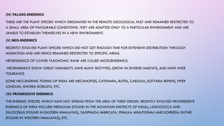 (IV) PALAEO-ENDEMICS
THESE ARE THE PLANT SPECIES WHICH ORIGINATED IN THE REMOTE GEOLOGICAL PAST AND REMAINED RESTRICTED TO
A SMALL AREA OF FAVOURABLE CONDITIONS. THEY ARE ADAPTED ONLY TO A PARTICULAR ENVIRONMENT AND ARE
UNABLE TO ESTABLISH THEMSELVES IN A NEW ENVIRONMENT.
(V) NEO-ENDEMICS
RECENTLY EVOLVED PLANT SPECIES WHICH DID NOT GET ENOUGH TIME FOR EXTENSIVE DISTRIBUTION THROUGH
MIGRATION AND ARE HENCE REMAINED RESTRICTED TO SPECIFIC AREAS.
NEOENDEMICS OF LOWER TAXONOMIC RANK ARE CALLED MICROENDEMICS.
NEOENDEMICS SHOW GREAT VARIABILITY, HAVE MANY BIOTYPES, GROW IN DIVERSE HABITATS, AND HAVE WIDE
TOLERANCE.
SOME NEO-ENDEMIC FORMS OF INDIA ARE MECANOPSIS, CATENARIA, BUTEA, CAESULIA, ELETTARIA REPENS, PIPER
LONGUM, SHOREA ROBUSTA, ETC.
(VI) PROGRESSIVE ENDEMICS
THE ENDEMIC SPECIES WHICH HAVE NOT SPREAD FROM THE AREA OF THEIR ORIGIN. RECENTLY EVOLVED PROGRESSIVE
ENDEMICS OF INDIA INCLUDE HIERACIUM (FOUND IN THE MOUNTAIN DISTRICTS OF INDIA), LASIOCOCCA AND
DILLOCERAS (FOUND IN EASTERN HIMALAYAS), SAXIFRAGA IMBRICATA, PRIMULA MINUTISSIMA AND KORBESIA DUTHEI
(FOUND IN WESTERN HIMALAYAS), ETC.
 