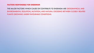 FACTORS RESPONSIBLE FOR ENDEMISM
THE MAJOR FACTORS WHICH CAUSE OR CONTRIBUTE TO ENDEMISM ARE GEOGRAPHICAL AND
ENVIRONMENTAL ISOLATION, MUTATION, AND NATURAL CROSSING BETWEEN CLOSELY RELATED
PLANTS GROWING UNDER FAVOURABLE CONDITIONS.
 
