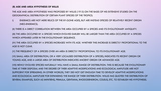(B) AGE AND AREA HYPOTHESIS OF WILLIS
THE AGE AND AREA HYPOTHESIS WAS PROPOSED BY WILLIS (1915) ON THE BASIS OF HIS EXTENSIVE STUDIES ON THE
GEOGRAPHICAL DISTRIBUTION OF CERTAIN PLANT SPECIES OF THE TROPICS.
i) ENDEMICS ARE NOT MERE RELICS OF THE BY-GONE AGES, BUT ARE INSTEAD SPECIES OF RELATIVELY RECENT ORIGIN
(NEO-ENDEMICS).
(II) THERE IS A DIRECT CORRELATION BETWEEN THE AREA OCCUPIED BY A SPECIES AND ITS EVOLUTIONARY ANTIQUITY.
(III) THE AREA OCCUPIED BY A SPECIES WHICH EVOLVED EARLIER WILL BE LARGER THAN THE AREA OCCUPIED BY A SPECIES
WHICH APPEARED LATER IN THE EVOLUTIONARY SEQUENCE.
(IV) THE AREA OCCUPIED BY A SPECIES INCREASES WITH ITS AGE. WHETHER THIS INCREASE IS DIRECTLY PROPORTIONAL TO THE
AGE IS NOT CLEAR.
(V) THE FREQUENCY OF A SPECIES OVER AN AREA IS DIRECTLY PROPORTIONAL TO ITS EVOLUTIONARY AGE.
(VI) SMALL AREA OF DISTRIBUTION, OR A VERY LOCALISED DISTRIBUTION OF A SPECIES, INDICATES ITS RECENT ORIGIN OR
YOUNG AGE, AND A LARGE AREA OF DISTRIBUTION INDICATES ANCIENT ORIGIN OR ADVANCED AGE.
(VII) NEWLY EVOLVED SPECIES NATURALLY WILL HAVE A SMALL RANGE OF DISTRIBUTION. THIS IS BECAUSE THE EVOLUTIONARY
TIME AT THEIR DISPOSAL AND THE DEGREE OF THEIR ADAPTIVE MODIFICATIONS AND ECOLOGICAL AMPLITUDE ARE NOT
SUFFICIENT FOR SPREADING. IN OTHER WORLDS, THEY DID NOT GET ENOUGH TIME TO DEVELOP ADAPTIVE MODIFICATIONS
AND ECOLOGICAL AMPLITUDE FOR EXPANDING THE RANGE OF THEIR DISTRIBUTION. WILLIS HAS QUOTED THE DISTRIBUTION OF
SEVERAL EXAMPLES, SUCH AS IMPATIENS, PRIMULA, GENTIANA, RHODODENDRON, COLEUS, ETC. TO ESTABLISH HIS HYPOTHESIS.
 
