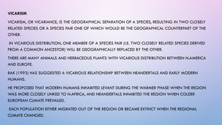 VICARISM
VICARISM, OR VICARIANCE, IS THE GEOGRAPHICAL SEPARATION OF A SPECIES, RESULTING IN TWO CLOSELY
RELATED SPECIES OR A SPECIES PAIR ONE OF WHICH WOULD BE THE GEOGRAPHICAL COUNTERPART OF THE
OTHER.
IN VICARIOUS DISTRIBUTION, ONE MEMBER OF A SPECIES PAIR (I.E. TWO CLOSELY RELATED SPECIES DERIVED
FROM A COMMON ANCESTOR) WILL BE GEOGRAPHICALLY REPLACED BY THE OTHER.
THERE ARE MANY ANIMALS AND HERBACEOUS PLANTS WITH VICARIOUS DISTRIBUTION BETWEEN N.AMERICA
AND EUROPE.
RAK (1993) HAS SUGGESTED A VICARIOUS RELATIONSHIP BETWEEN NEANDERTALS AND EARLY MODERN
HUMANS.
HE PROPOSED THAT MODERN HUMANS INHABITED LEVANT DURING THE WARMER PHASE WHEN THE REGION
WAS MORE CLOSELY LINKED TO N.AFRICA, AND NEANDERTALS INHABITED THE REGION WHEN COLDER
EUROPEAN CLIMATE PREVAILED.
EACH POPULATION EITHER MIGRATED OUT OF THE REGION OR BECAME EXTINCT WHEN THE REGIONAL
CLIMATE CHANGED.
 