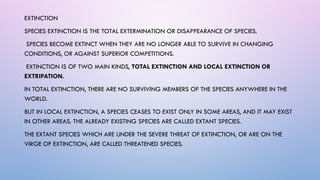 EXTINCTION
SPECIES EXTINCTION IS THE TOTAL EXTERMINATION OR DISAPPEARANCE OF SPECIES.
SPECIES BECOME EXTINCT WHEN THEY ARE NO LONGER ABLE TO SURVIVE IN CHANGING
CONDITIONS, OR AGAINST SUPERIOR COMPETITIONS.
EXTINCTION IS OF TWO MAIN KINDS, TOTAL EXTINCTION AND LOCAL EXTINCTION OR
EXTRIPATION.
IN TOTAL EXTINCTION, THERE ARE NO SURVIVING MEMBERS OF THE SPECIES ANYWHERE IN THE
WORLD.
BUT IN LOCAL EXTINCTION, A SPECIES CEASES TO EXIST ONLY IN SOME AREAS, AND IT MAY EXIST
IN OTHER AREAS. THE ALREADY EXISTING SPECIES ARE CALLED EXTANT SPECIES.
THE EXTANT SPECIES WHICH ARE UNDER THE SEVERE THREAT OF EXTINCTION, OR ARE ON THE
VIRGE OF EXTINCTION, ARE CALLED THREATENED SPECIES.
 