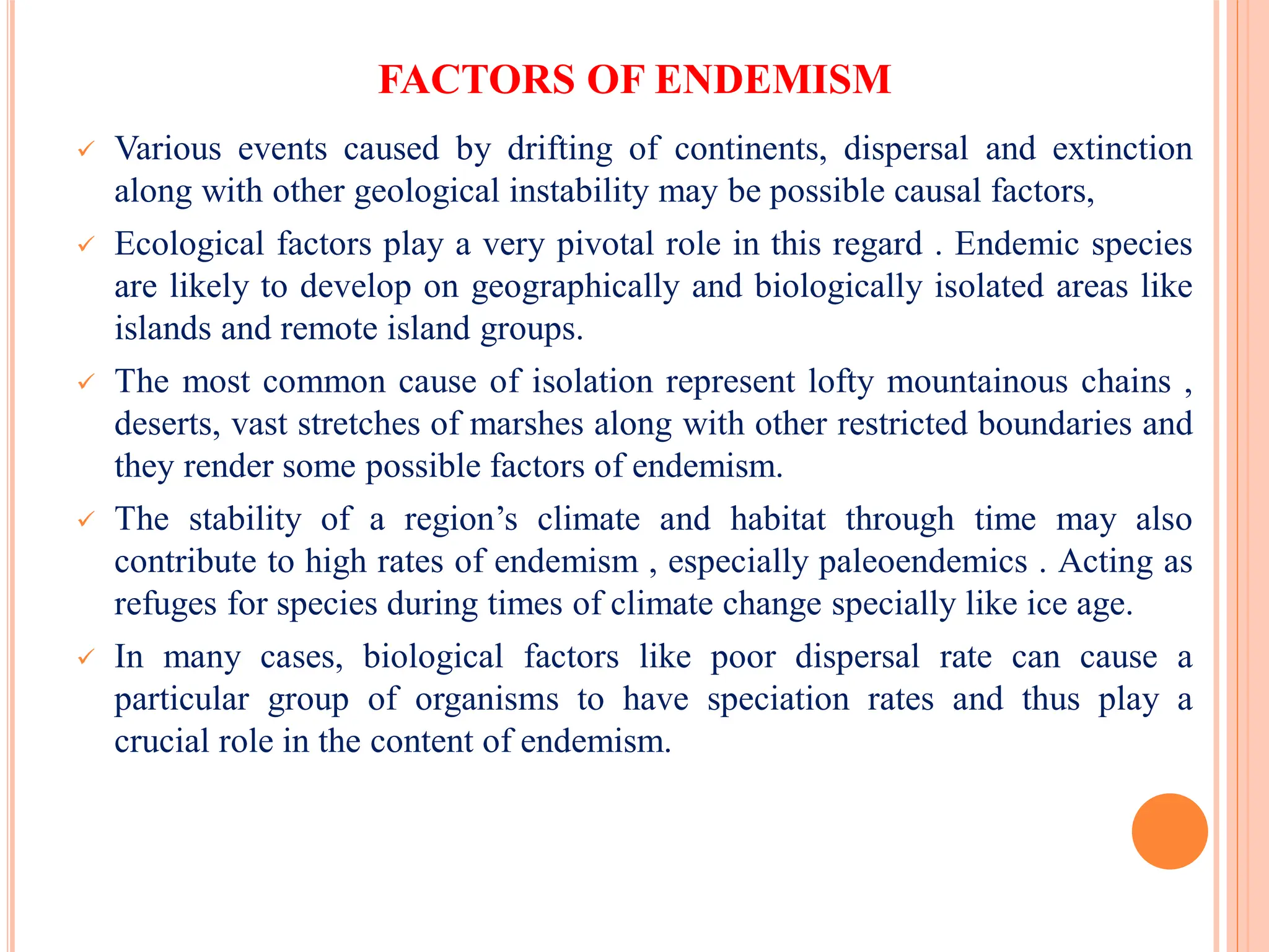 FACTORS OF ENDEMISM
 Various events caused by drifting of continents, dispersal and extinction
along with other geological instability may be possible causal factors,
 Ecological factors play a very pivotal role in this regard . Endemic species
are likely to develop on geographically and biologically isolated areas like
islands and remote island groups.
 The most common cause of isolation represent lofty mountainous chains ,
deserts, vast stretches of marshes along with other restricted boundaries and
they render some possible factors of endemism.
 The stability of a region’s climate and habitat through time may also
contribute to high rates of endemism , especially paleoendemics . Acting as
refuges for species during times of climate change specially like ice age.
 In many cases, biological factors like poor dispersal rate can cause a
particular group of organisms to have speciation rates and thus play a
crucial role in the content of endemism.
 