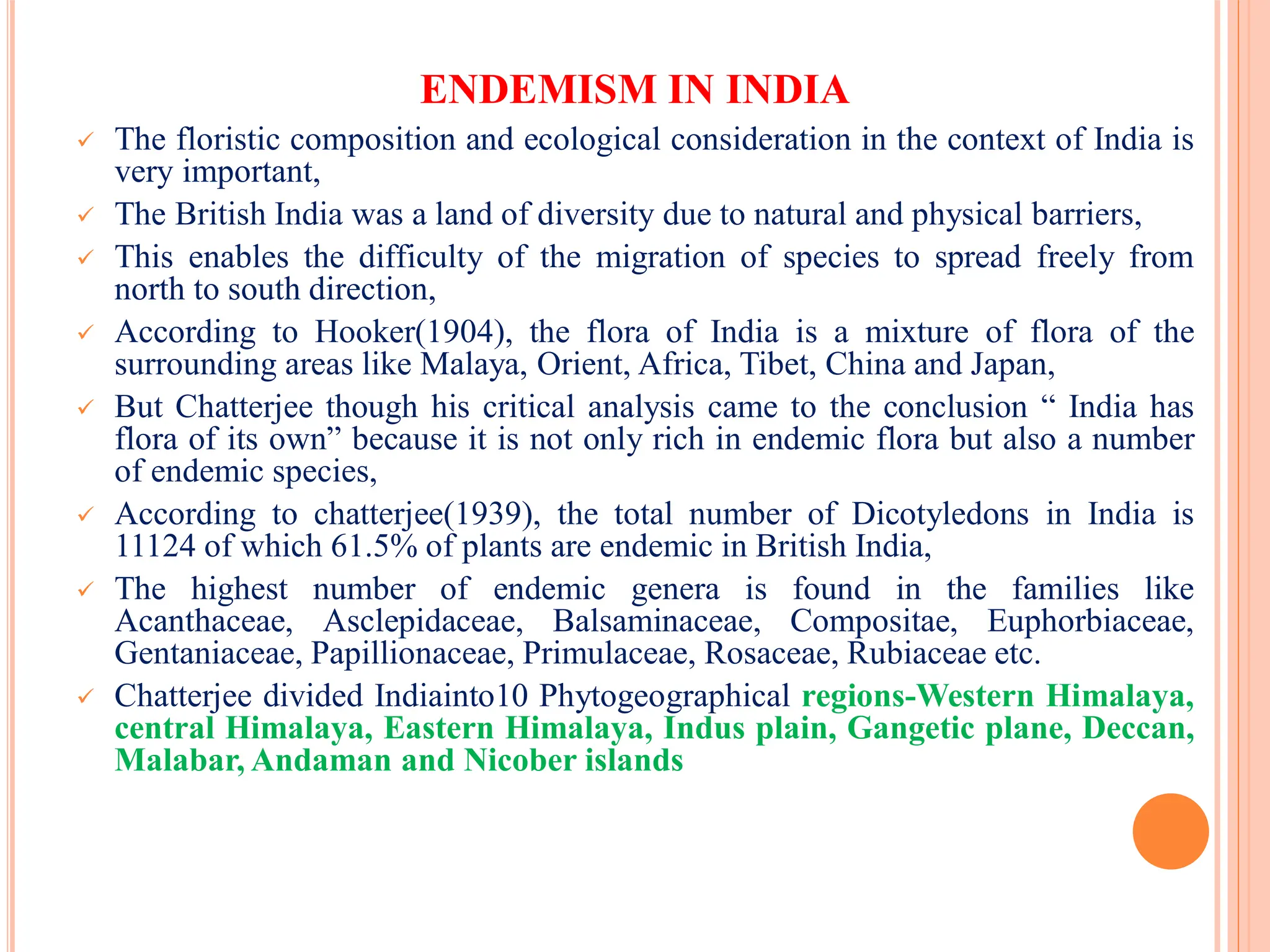 ENDEMISM IN INDIA
 The floristic composition and ecological consideration in the context of India is
very important,
 The British India was a land of diversity due to natural and physical barriers,
 This enables the difficulty of the migration of species to spread freely from
north to south direction,
 According to Hooker(1904), the flora of India is a mixture of flora of the
surrounding areas like Malaya, Orient, Africa, Tibet, China and Japan,
 But Chatterjee though his critical analysis came to the conclusion “ India has
flora of its own” because it is not only rich in endemic flora but also a number
of endemic species,
 According to chatterjee(1939), the total number of Dicotyledons in India is
11124 of which 61.5% of plants are endemic in British India,
 The highest number of endemic genera is found in the families like
Acanthaceae, Asclepidaceae, Balsaminaceae, Compositae, Euphorbiaceae,
Gentaniaceae, Papillionaceae, Primulaceae, Rosaceae, Rubiaceae etc.
 Chatterjee divided Indiainto10 Phytogeographical regions-Western Himalaya,
central Himalaya, Eastern Himalaya, Indus plain, Gangetic plane, Deccan,
Malabar, Andaman and Nicober islands
 