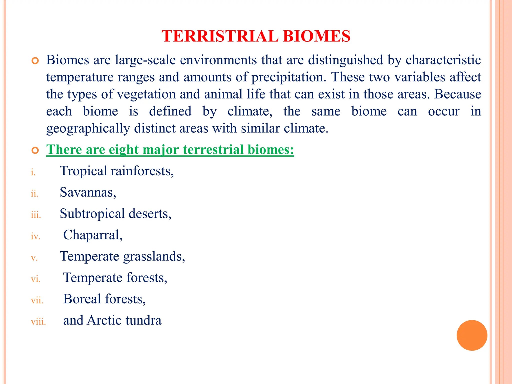 TERRISTRIAL BIOMES
 Biomes are large-scale environments that are distinguished by characteristic
temperature ranges and amounts of precipitation. These two variables affect
the types of vegetation and animal life that can exist in those areas. Because
each biome is defined by climate, the same biome can occur in
geographically distinct areas with similar climate.
 There are eight major terrestrial biomes:
i. Tropical rainforests,
ii. Savannas,
iii. Subtropical deserts,
iv. Chaparral,
v. Temperate grasslands,
vi. Temperate forests,
vii. Boreal forests,
viii. and Arctic tundra
 