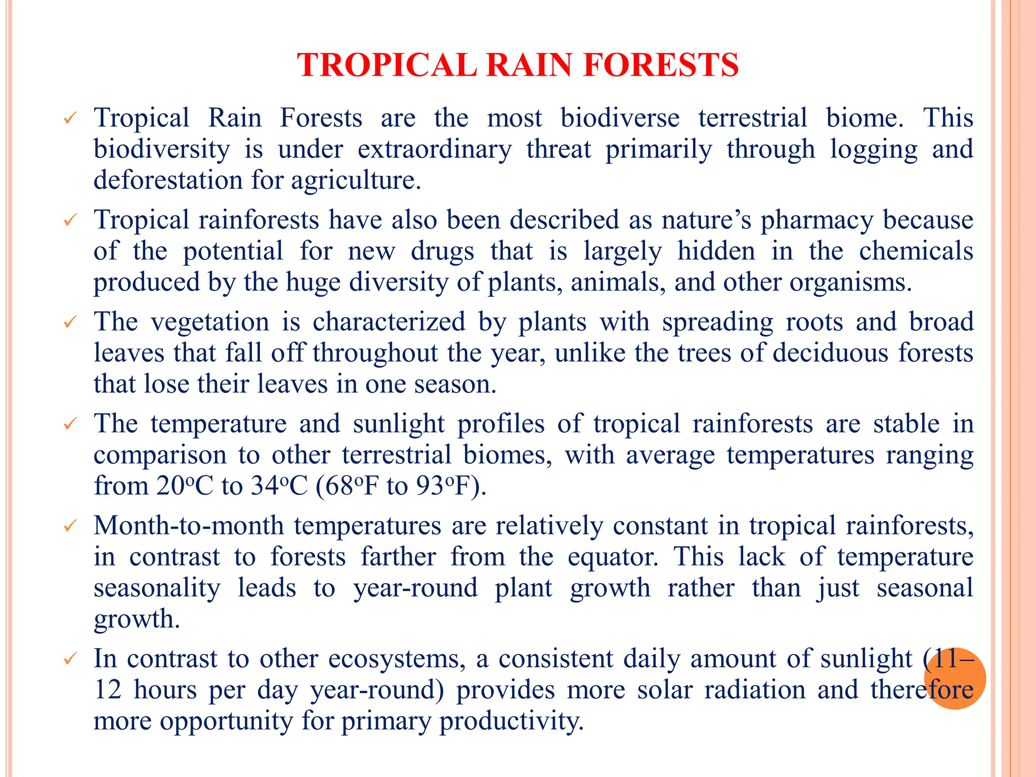 TROPICAL RAIN FORESTS
 Tropical Rain Forests are the most biodiverse terrestrial biome. This
biodiversity is under extraordinary threat primarily through logging and
deforestation for agriculture.
 Tropical rainforests have also been described as nature’s pharmacy because
of the potential for new drugs that is largely hidden in the chemicals
produced by the huge diversity of plants, animals, and other organisms.
 The vegetation is characterized by plants with spreading roots and broad
leaves that fall off throughout the year, unlike the trees of deciduous forests
that lose their leaves in one season.
 The temperature and sunlight profiles of tropical rainforests are stable in
comparison to other terrestrial biomes, with average temperatures ranging
from 20oC to 34oC (68oF to 93oF).
 Month-to-month temperatures are relatively constant in tropical rainforests,
in contrast to forests farther from the equator. This lack of temperature
seasonality leads to year-round plant growth rather than just seasonal
growth.
 In contrast to other ecosystems, a consistent daily amount of sunlight (11–
12 hours per day year-round) provides more solar radiation and therefore
more opportunity for primary productivity.
 