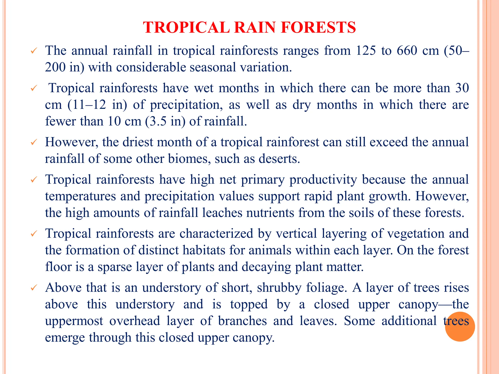 TROPICAL RAIN FORESTS
 The annual rainfall in tropical rainforests ranges from 125 to 660 cm (50–
200 in) with considerable seasonal variation.
 Tropical rainforests have wet months in which there can be more than 30
cm (11–12 in) of precipitation, as well as dry months in which there are
fewer than 10 cm (3.5 in) of rainfall.
 However, the driest month of a tropical rainforest can still exceed the annual
rainfall of some other biomes, such as deserts.
 Tropical rainforests have high net primary productivity because the annual
temperatures and precipitation values support rapid plant growth. However,
the high amounts of rainfall leaches nutrients from the soils of these forests.
 Tropical rainforests are characterized by vertical layering of vegetation and
the formation of distinct habitats for animals within each layer. On the forest
floor is a sparse layer of plants and decaying plant matter.
 Above that is an understory of short, shrubby foliage. A layer of trees rises
above this understory and is topped by a closed upper canopy—the
uppermost overhead layer of branches and leaves. Some additional trees
emerge through this closed upper canopy.
 