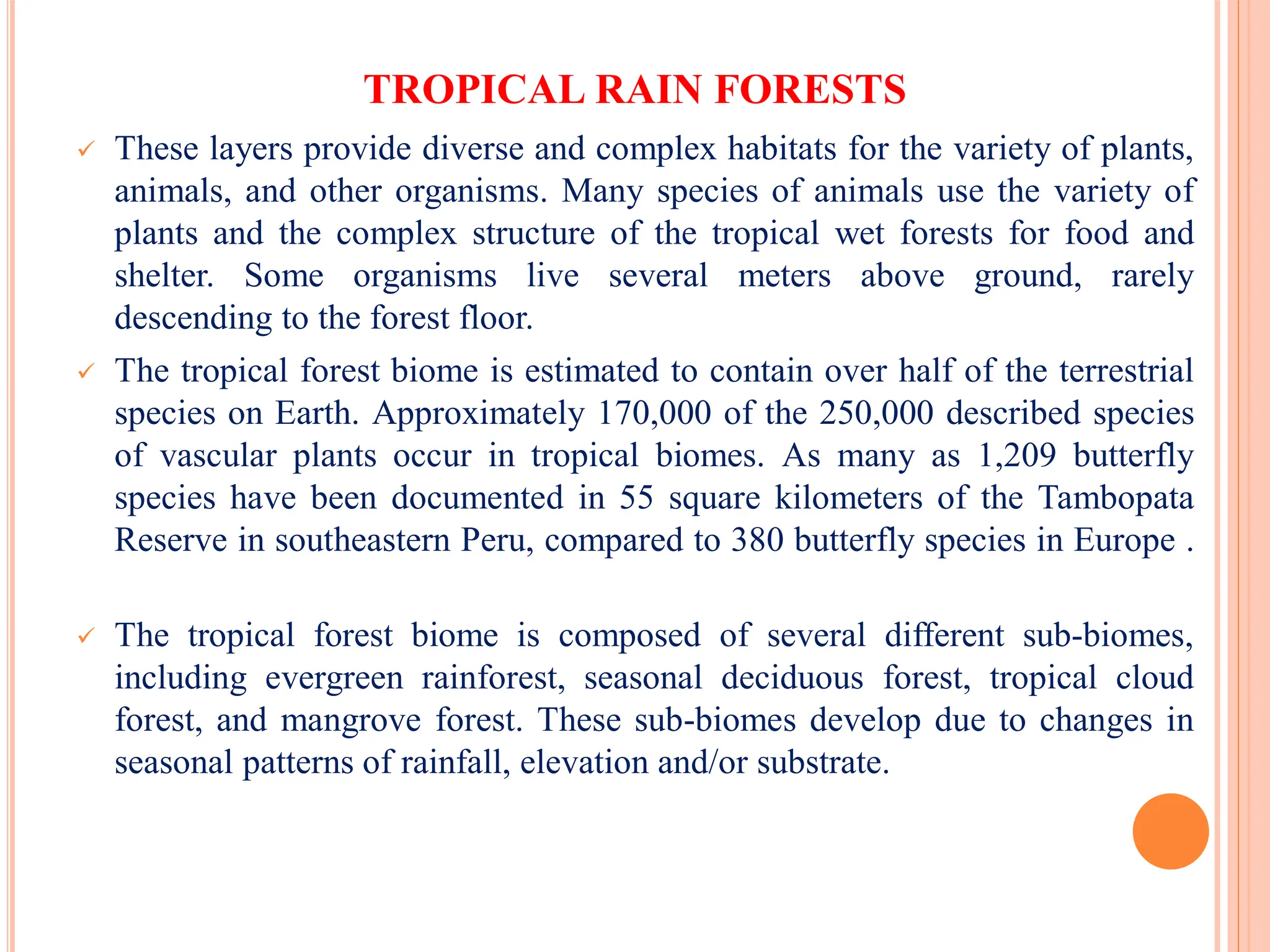 TROPICAL RAIN FORESTS
 These layers provide diverse and complex habitats for the variety of plants,
animals, and other organisms. Many species of animals use the variety of
plants and the complex structure of the tropical wet forests for food and
shelter. Some organisms live several meters above ground, rarely
descending to the forest floor.
 The tropical forest biome is estimated to contain over half of the terrestrial
species on Earth. Approximately 170,000 of the 250,000 described species
of vascular plants occur in tropical biomes. As many as 1,209 butterfly
species have been documented in 55 square kilometers of the Tambopata
Reserve in southeastern Peru, compared to 380 butterfly species in Europe .
 The tropical forest biome is composed of several different sub-biomes,
including evergreen rainforest, seasonal deciduous forest, tropical cloud
forest, and mangrove forest. These sub-biomes develop due to changes in
seasonal patterns of rainfall, elevation and/or substrate.
 