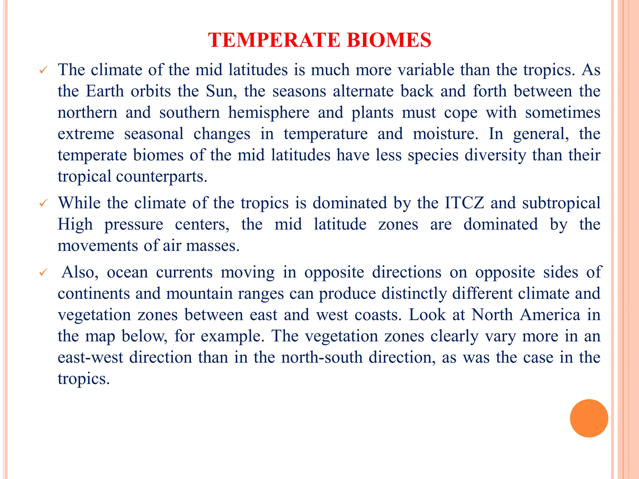TEMPERATE BIOMES
 The climate of the mid latitudes is much more variable than the tropics. As
the Earth orbits the Sun, the seasons alternate back and forth between the
northern and southern hemisphere and plants must cope with sometimes
extreme seasonal changes in temperature and moisture. In general, the
temperate biomes of the mid latitudes have less species diversity than their
tropical counterparts.
 While the climate of the tropics is dominated by the ITCZ and subtropical
High pressure centers, the mid latitude zones are dominated by the
movements of air masses.
 Also, ocean currents moving in opposite directions on opposite sides of
continents and mountain ranges can produce distinctly different climate and
vegetation zones between east and west coasts. Look at North America in
the map below, for example. The vegetation zones clearly vary more in an
east-west direction than in the north-south direction, as was the case in the
tropics.
 