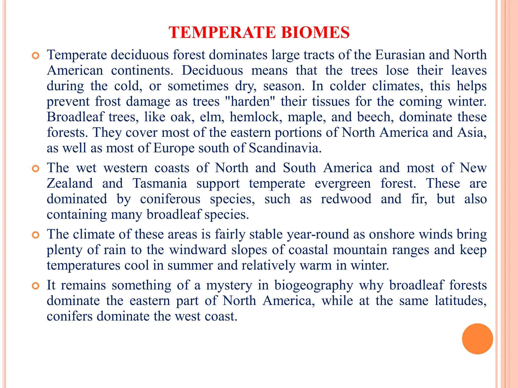 TEMPERATE BIOMES
 Temperate deciduous forest dominates large tracts of the Eurasian and North
American continents. Deciduous means that the trees lose their leaves
during the cold, or sometimes dry, season. In colder climates, this helps
prevent frost damage as trees "harden" their tissues for the coming winter.
Broadleaf trees, like oak, elm, hemlock, maple, and beech, dominate these
forests. They cover most of the eastern portions of North America and Asia,
as well as most of Europe south of Scandinavia.
 The wet western coasts of North and South America and most of New
Zealand and Tasmania support temperate evergreen forest. These are
dominated by coniferous species, such as redwood and fir, but also
containing many broadleaf species.
 The climate of these areas is fairly stable year-round as onshore winds bring
plenty of rain to the windward slopes of coastal mountain ranges and keep
temperatures cool in summer and relatively warm in winter.
 It remains something of a mystery in biogeography why broadleaf forests
dominate the eastern part of North America, while at the same latitudes,
conifers dominate the west coast.
 