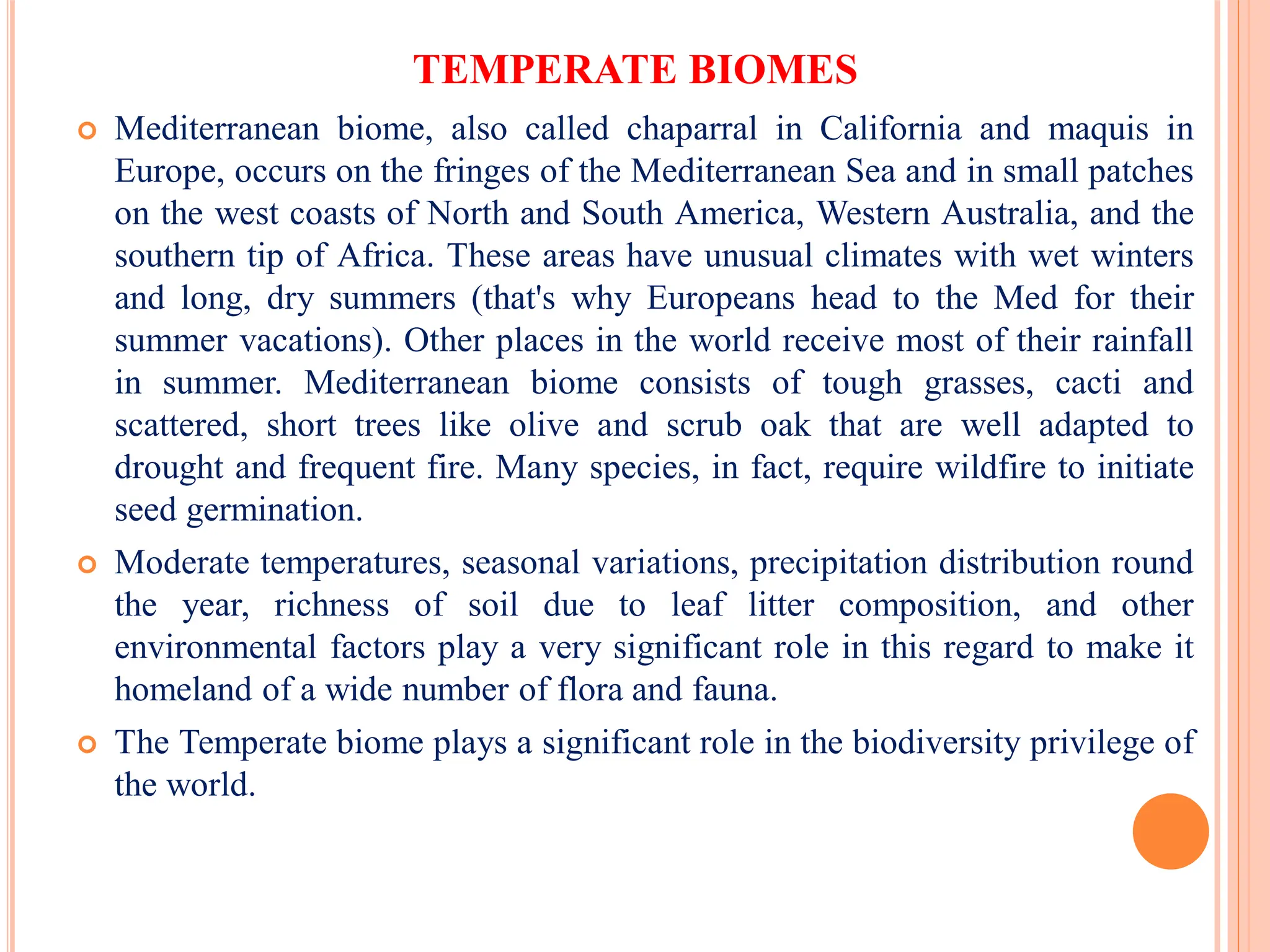 TEMPERATE BIOMES
 Mediterranean biome, also called chaparral in California and maquis in
Europe, occurs on the fringes of the Mediterranean Sea and in small patches
on the west coasts of North and South America, Western Australia, and the
southern tip of Africa. These areas have unusual climates with wet winters
and long, dry summers (that's why Europeans head to the Med for their
summer vacations). Other places in the world receive most of their rainfall
in summer. Mediterranean biome consists of tough grasses, cacti and
scattered, short trees like olive and scrub oak that are well adapted to
drought and frequent fire. Many species, in fact, require wildfire to initiate
seed germination.
 Moderate temperatures, seasonal variations, precipitation distribution round
the year, richness of soil due to leaf litter composition, and other
environmental factors play a very significant role in this regard to make it
homeland of a wide number of flora and fauna.
 The Temperate biome plays a significant role in the biodiversity privilege of
the world.
 