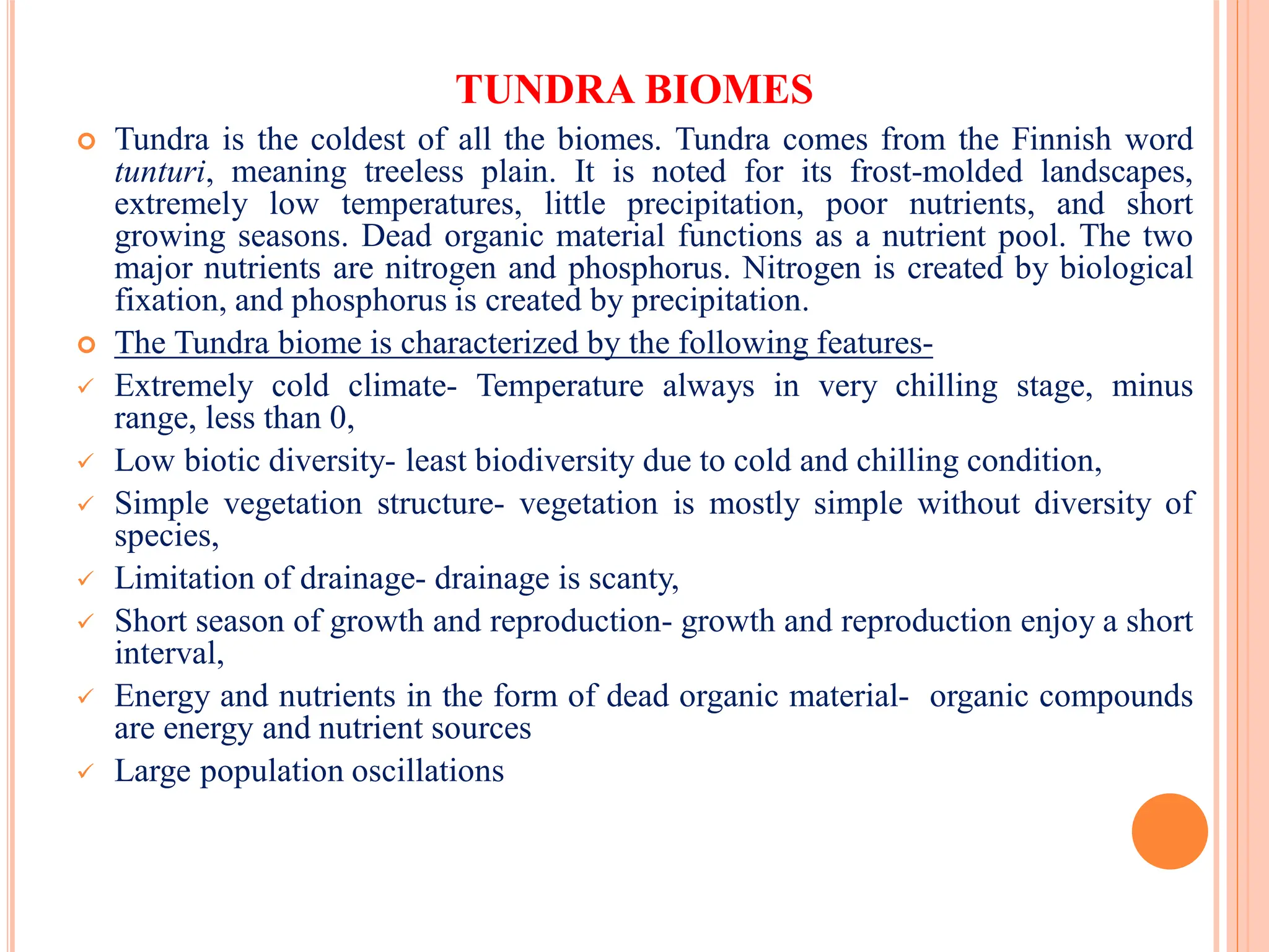 TUNDRA BIOMES
 Tundra is the coldest of all the biomes. Tundra comes from the Finnish word
tunturi, meaning treeless plain. It is noted for its frost-molded landscapes,
extremely low temperatures, little precipitation, poor nutrients, and short
growing seasons. Dead organic material functions as a nutrient pool. The two
major nutrients are nitrogen and phosphorus. Nitrogen is created by biological
fixation, and phosphorus is created by precipitation.
 The Tundra biome is characterized by the following features-
 Extremely cold climate- Temperature always in very chilling stage, minus
range, less than 0,
 Low biotic diversity- least biodiversity due to cold and chilling condition,
 Simple vegetation structure- vegetation is mostly simple without diversity of
species,
 Limitation of drainage- drainage is scanty,
 Short season of growth and reproduction- growth and reproduction enjoy a short
interval,
 Energy and nutrients in the form of dead organic material- organic compounds
are energy and nutrient sources
 Large population oscillations
 